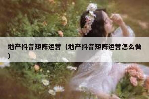 地产抖音矩阵运营（地产抖音矩阵运营怎么做）