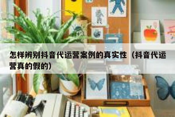 怎样辨别抖音代运营案例的真实性（抖音代运营真的假的）