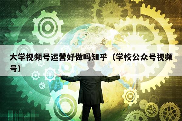 大学视频号运营好做吗知乎（学校公众号视频号）