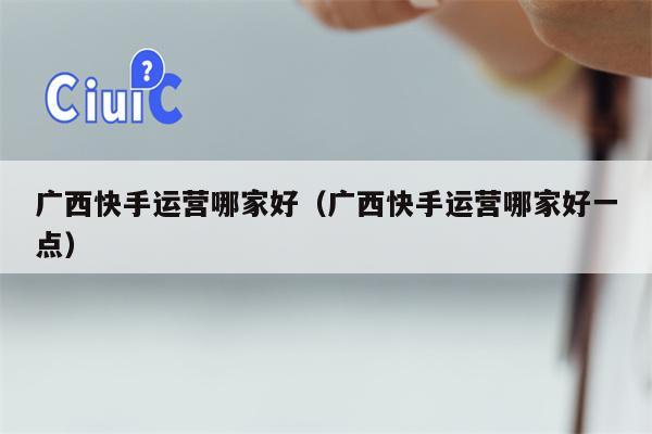 广西快手运营哪家好（广西快手运营哪家好一点）