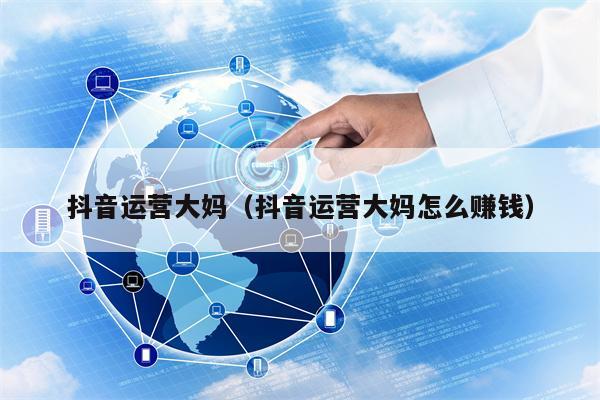 抖音运营大妈（抖音运营大妈怎么赚钱）