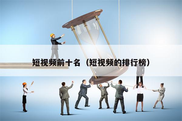 短视频前十名（短视频的排行榜）