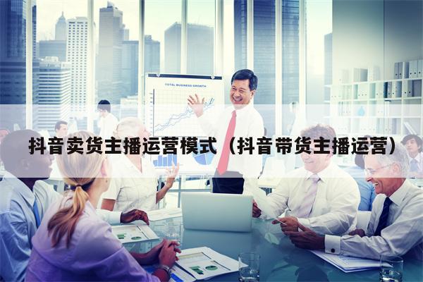 抖音卖货主播运营模式（抖音带货主播运营）