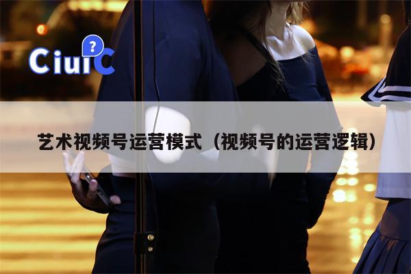 艺术视频号运营模式（视频号的运营逻辑）
