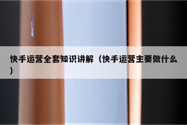 快手运营全套知识讲解（快手运营主要做什么）