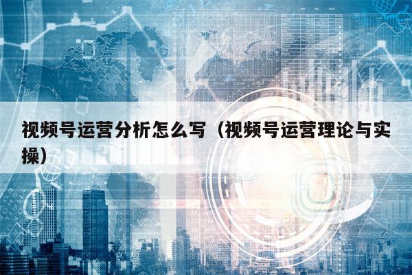 视频号运营分析怎么写（视频号运营理论与实操）
