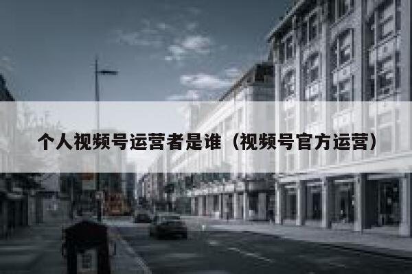 个人视频号运营者是谁（视频号官方运营）