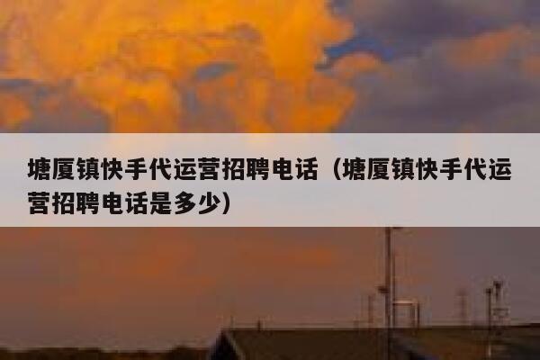 塘厦镇快手代运营招聘电话（塘厦镇快手代运营招聘电话是多少）