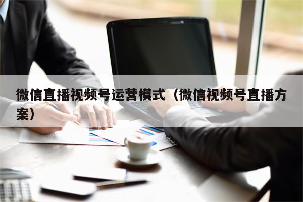 微信直播视频号运营模式（微信视频号直播方案）