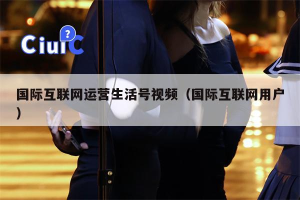 国际互联网运营生活号视频（国际互联网用户）