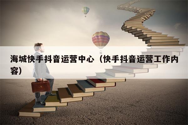海城快手抖音运营中心（快手抖音运营工作内容）