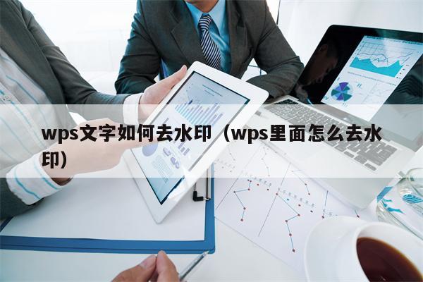 wps文字如何去水印（wps里面怎么去水印）
