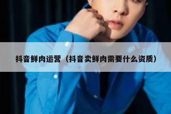 抖音鲜肉运营（抖音卖鲜肉需要什么资质）