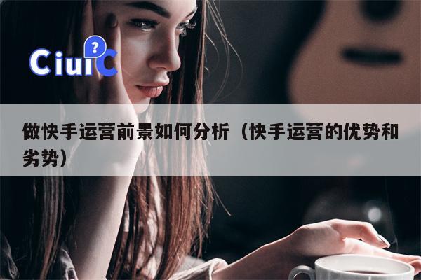 做快手运营前景如何分析（快手运营的优势和劣势）