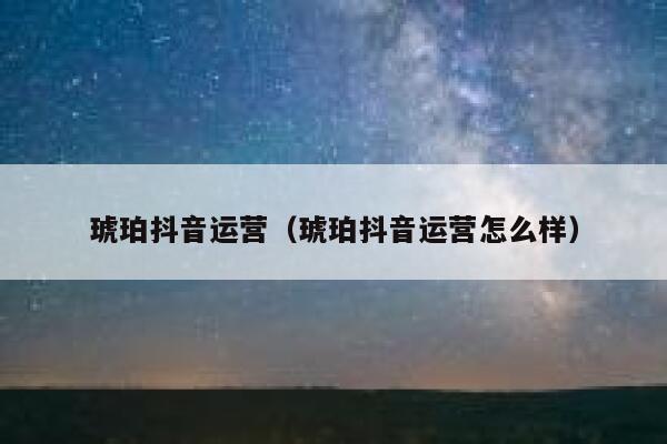 琥珀抖音运营（琥珀抖音运营怎么样）