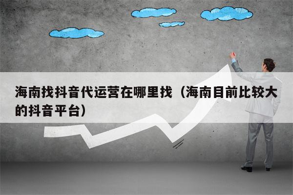 海南找抖音代运营在哪里找（海南目前比较大的抖音平台）