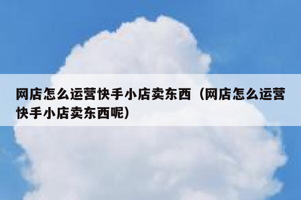 网店怎么运营快手小店卖东西（网店怎么运营快手小店卖东西呢）