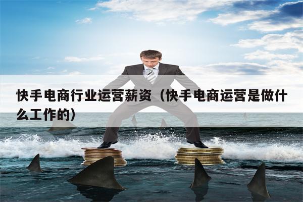 快手电商行业运营薪资（快手电商运营是做什么工作的）