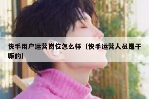 快手用户运营岗位怎么样（快手运营人员是干嘛的）