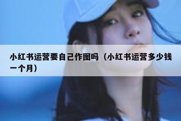 小红书运营要自己作图吗（小红书运营多少钱一个月）