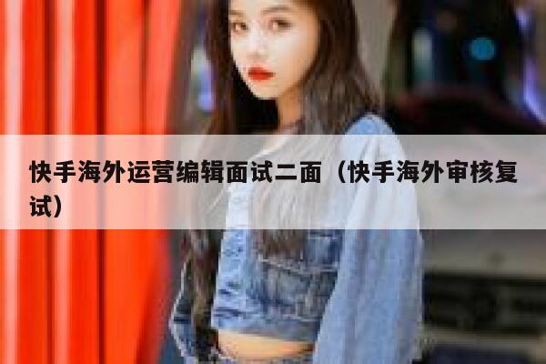 快手海外运营编辑面试二面（快手海外审核复试）