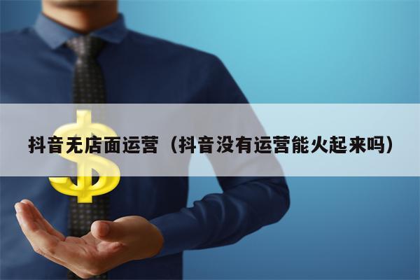 抖音无店面运营（抖音没有运营能火起来吗）