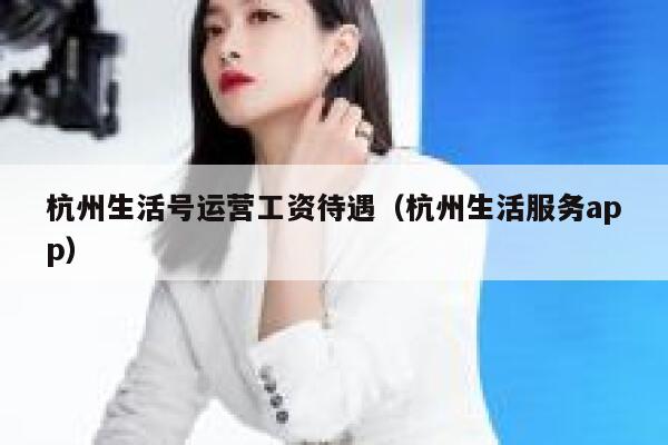杭州生活号运营工资待遇（杭州生活服务app）