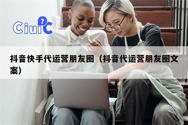 抖音快手代运营朋友圈（抖音代运营朋友圈文案）