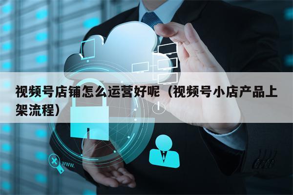 视频号店铺怎么运营好呢（视频号小店产品上架流程）