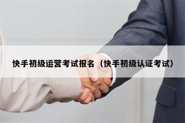 快手初级运营考试报名（快手初级认证考试）