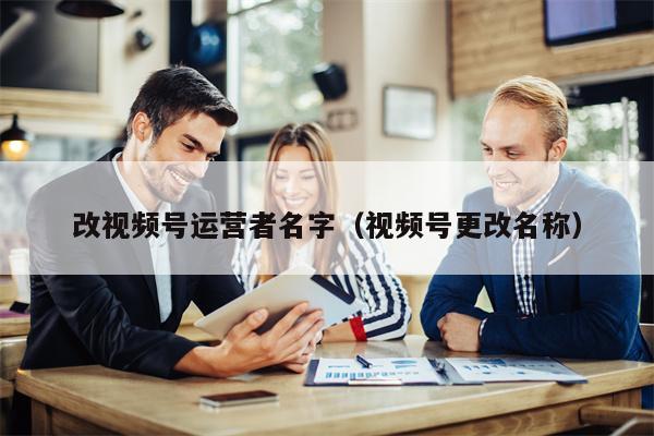改视频号运营者名字（视频号更改名称）