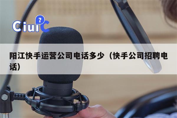 阳江快手运营公司电话多少（快手公司招聘电话）