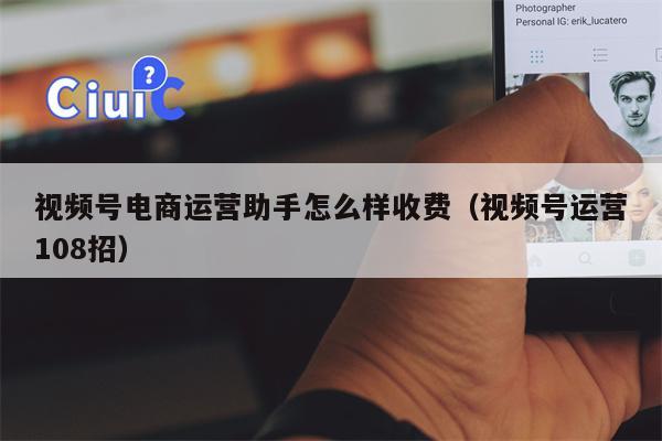 视频号电商运营助手怎么样收费（视频号运营108招）