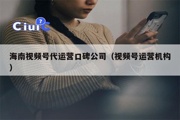海南视频号代运营口碑公司（视频号运营机构）