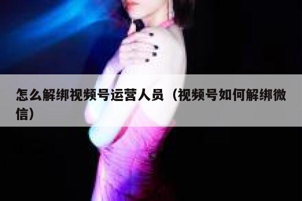 怎么解绑视频号运营人员（视频号如何解绑微信）