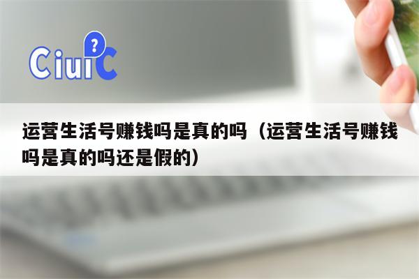 运营生活号赚钱吗是真的吗（运营生活号赚钱吗是真的吗还是假的）
