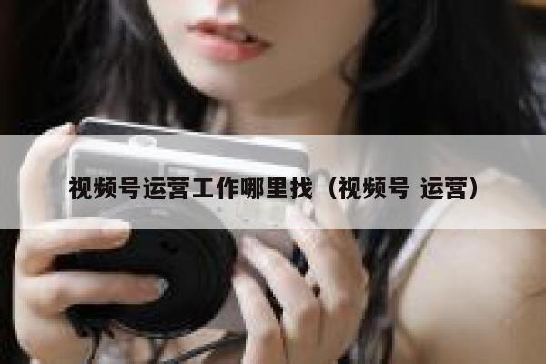 视频号运营工作哪里找（视频号 运营）