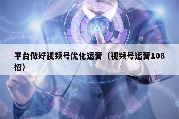 平台做好视频号优化运营（视频号运营108招）