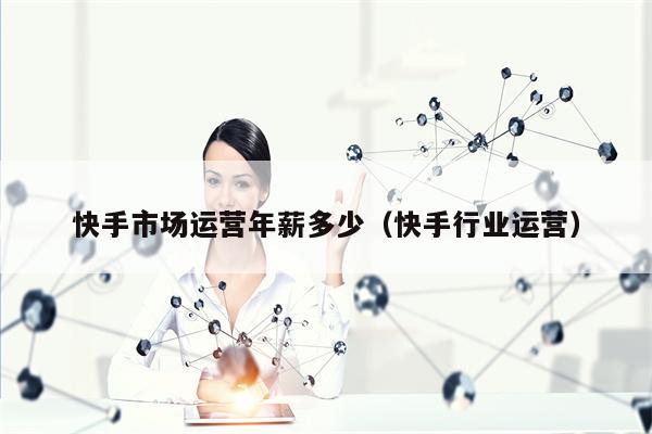 快手市场运营年薪多少（快手行业运营）