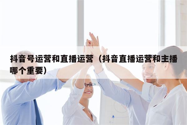 抖音号运营和直播运营（抖音直播运营和主播哪个重要）