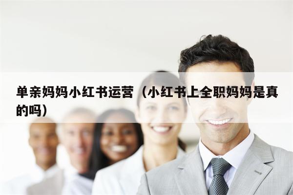 单亲妈妈小红书运营（小红书上全职妈妈是真的吗）