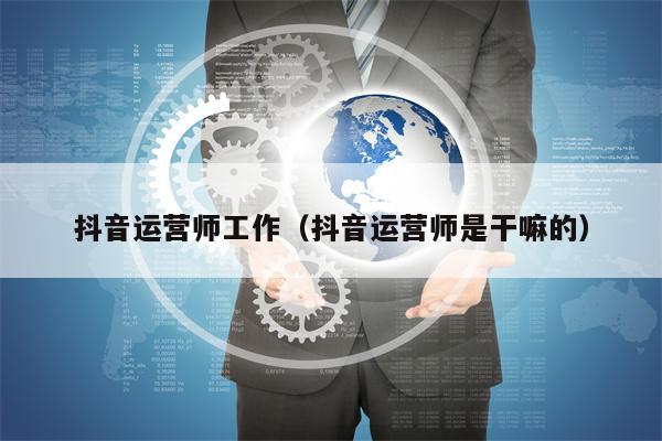 抖音运营师工作（抖音运营师是干嘛的）