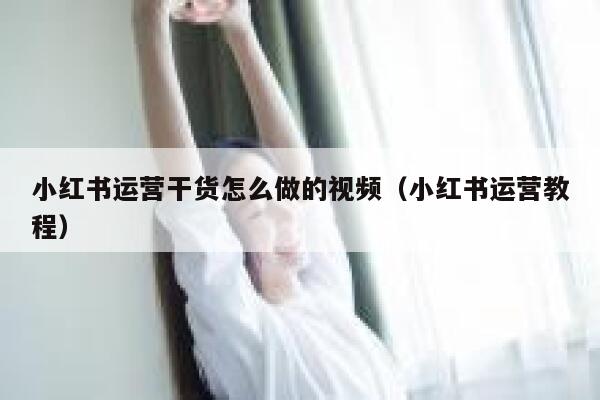 小红书运营干货怎么做的视频（小红书运营教程）