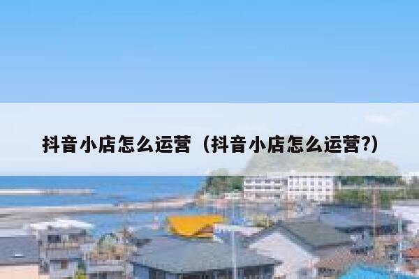 抖音小店怎么运营（抖音小店怎么运营?）
