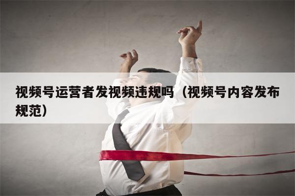 视频号运营者发视频违规吗（视频号内容发布规范）