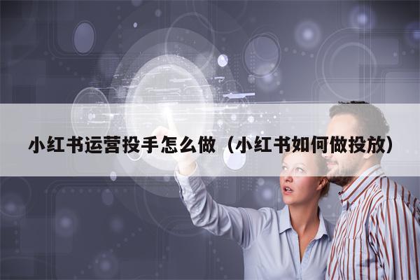 小红书运营投手怎么做（小红书如何做投放）