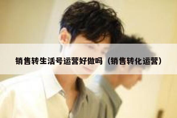 销售转生活号运营好做吗（销售转化运营）