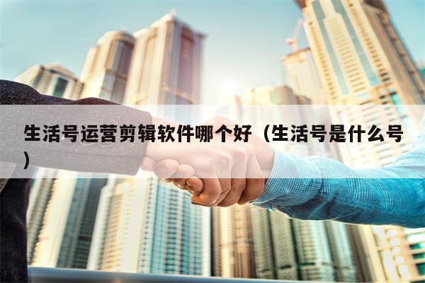 生活号运营剪辑软件哪个好（生活号是什么号）