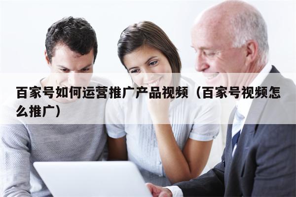 百家号如何运营推广产品视频（百家号视频怎么推广）