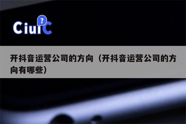 开抖音运营公司的方向（开抖音运营公司的方向有哪些）